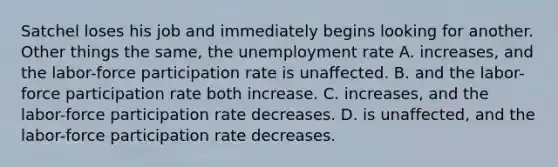 Satchel loses his job and immediately begins looking for another. Other things the same, the unemployment rate A. increases, and the labor-force participation rate is unaffected. B. and the labor-force participation rate both increase. C. increases, and the labor-force participation rate decreases. D. is unaffected, and the labor-force participation rate decreases.