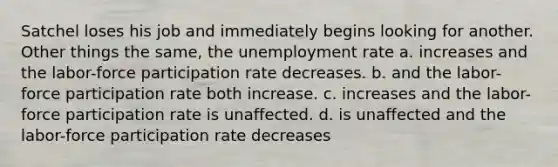 Satchel loses his job and immediately begins looking for another. Other things the same, the unemployment rate a. increases and the labor-force participation rate decreases. b. and the labor-force participation rate both increase. c. increases and the labor-force participation rate is unaffected. d. is unaffected and the labor-force participation rate decreases