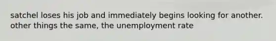 satchel loses his job and immediately begins looking for another. other things the same, the <a href='https://www.questionai.com/knowledge/kh7PJ5HsOk-unemployment-rate' class='anchor-knowledge'>unemployment rate</a>