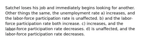 Satchel loses his job and immediately begins looking for another. Other things the same, the unemployment rate a) increases, and the labor-force participation rate is unaffected. b) and the labor-force participation rate both increase. c) increases, and the labor-force participation rate decreases. d) is unaffected, and the labor-force participation rate decreases.