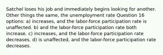 Satchel loses his job and immediately begins looking for another. Other things the same, the <a href='https://www.questionai.com/knowledge/kh7PJ5HsOk-unemployment-rate' class='anchor-knowledge'>unemployment rate</a> Question 16 options: a) increases, and the labor-force participation rate is unaffected. b) and the labor-force participation rate both increase. c) increases, and the labor-force participation rate decreases. d) is unaffected, and the labor-force participation rate decreases.