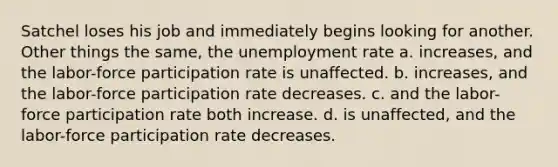 Satchel loses his job and immediately begins looking for another. Other things the same, the unemployment rate a. increases, and the labor-force participation rate is unaffected. b. increases, and the labor-force participation rate decreases. c. and the labor-force participation rate both increase. d. is unaffected, and the labor-force participation rate decreases.