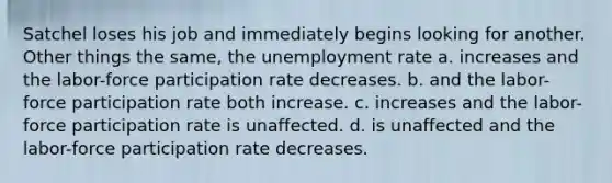 Satchel loses his job and immediately begins looking for another. Other things the same, the unemployment rate a. increases and the labor-force participation rate decreases. b. and the labor-force participation rate both increase. c. increases and the labor-force participation rate is unaffected. d. is unaffected and the labor-force participation rate decreases.