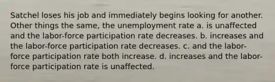 Satchel loses his job and immediately begins looking for another. Other things the same, the <a href='https://www.questionai.com/knowledge/kh7PJ5HsOk-unemployment-rate' class='anchor-knowledge'>unemployment rate</a> a. is unaffected and the labor-force participation rate decreases. b. increases and the labor-force participation rate decreases. c. and the labor-force participation rate both increase. d. increases and the labor-force participation rate is unaffected.