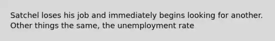 Satchel loses his job and immediately begins looking for another. Other things the same, the unemployment rate