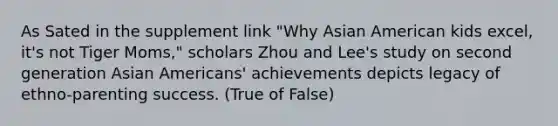 As Sated in the supplement link "Why Asian American kids excel, it's not Tiger Moms," scholars Zhou and Lee's study on second generation Asian Americans' achievements depicts legacy of ethno-parenting success. (True of False)