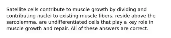 Satellite cells contribute to muscle growth by dividing and contributing nuclei to existing muscle fibers. reside above the sarcolemma. are undifferentiated cells that play a key role in muscle growth and repair. All of these answers are correct.