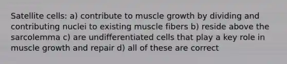 Satellite cells: a) contribute to muscle growth by dividing and contributing nuclei to existing muscle fibers b) reside above the sarcolemma c) are undifferentiated cells that play a key role in muscle growth and repair d) all of these are correct