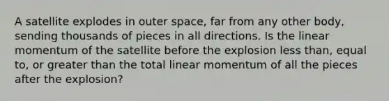 A satellite explodes in outer space, far from any other body, sending thousands of pieces in all directions. Is the linear momentum of the satellite before the explosion less than, equal to, or greater than the total linear momentum of all the pieces after the explosion?