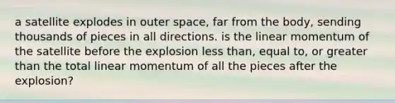 a satellite explodes in outer space, far from the body, sending thousands of pieces in all directions. is the linear momentum of the satellite before the explosion less than, equal to, or greater than the total linear momentum of all the pieces after the explosion?