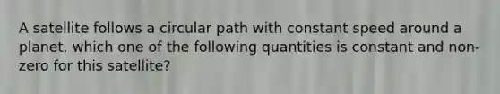 A satellite follows a circular path with constant speed around a planet. which one of the following quantities is constant and non-zero for this satellite?