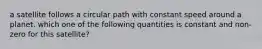 a satellite follows a circular path with constant speed around a planet. which one of the following quantities is constant and non-zero for this satellite?