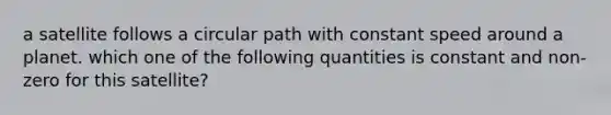 a satellite follows a circular path with constant speed around a planet. which one of the following quantities is constant and non-zero for this satellite?