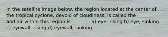 In the satellite image below, the region located at the center of the tropical cyclone, devoid of cloudiness, is called the _______ and air within this region is _______. a) eye; rising b) eye; sinking c) eyewall; rising d) eyewall; sinking