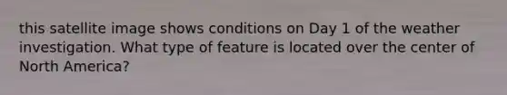 this satellite image shows conditions on Day 1 of the weather investigation. What type of feature is located over the center of North America?