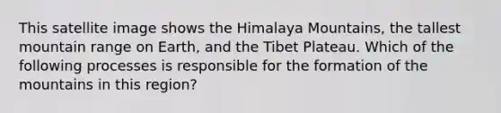 This satellite image shows the Himalaya Mountains, the tallest mountain range on Earth, and the Tibet Plateau. Which of the following processes is responsible for the formation of the mountains in this region?