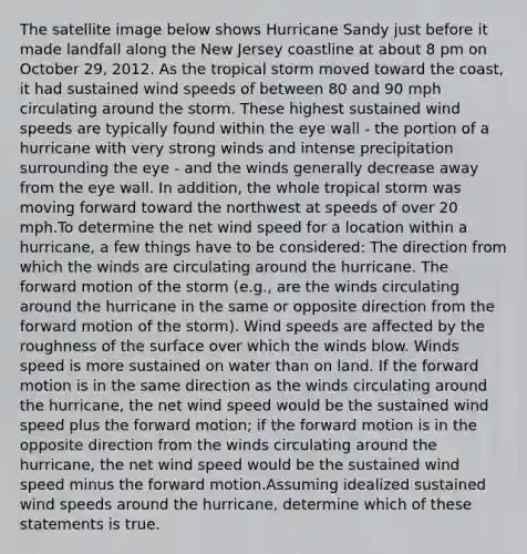 The satellite image below shows Hurricane Sandy just before it made landfall along the New Jersey coastline at about 8 pm on October 29, 2012. As the tropical storm moved toward the coast, it had sustained wind speeds of between 80 and 90 mph circulating around the storm. These highest sustained wind speeds are typically found within the eye wall - the portion of a hurricane with very strong winds and intense precipitation surrounding the eye - and the winds generally decrease away from the eye wall. In addition, the whole tropical storm was moving forward toward the northwest at speeds of over 20 mph.To determine the net wind speed for a location within a hurricane, a few things have to be considered: The direction from which the winds are circulating around the hurricane. The forward motion of the storm (e.g., are the winds circulating around the hurricane in the same or opposite direction from the forward motion of the storm). Wind speeds are affected by the roughness of the surface over which the winds blow. Winds speed is more sustained on water than on land. If the forward motion is in the same direction as the winds circulating around the hurricane, the net wind speed would be the sustained wind speed plus the forward motion; if the forward motion is in the opposite direction from the winds circulating around the hurricane, the net wind speed would be the sustained wind speed minus the forward motion.Assuming idealized sustained wind speeds around the hurricane, determine which of these statements is true.