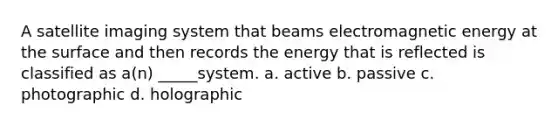 A satellite imaging system that beams electromagnetic energy at the surface and then records the energy that is reflected is classified as a(n) _____system. a. active b. passive c. photographic d. holographic