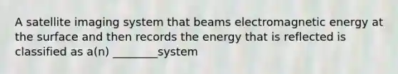 A satellite imaging system that beams electromagnetic energy at the surface and then records the energy that is reflected is classified as a(n) ________system