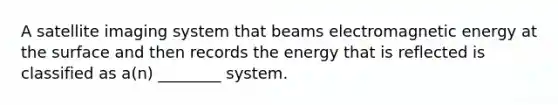 A satellite imaging system that beams electromagnetic energy at the surface and then records the energy that is reflected is classified as a(n) ________ system.