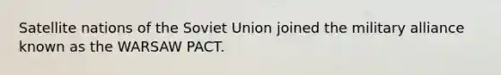 Satellite nations of the Soviet Union joined the military alliance known as the WARSAW PACT.