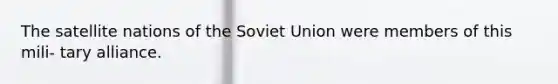 The satellite nations of the Soviet Union were members of this mili- tary alliance.