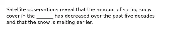 Satellite observations reveal that the amount of spring snow cover in the _______ has decreased over the past five decades and that the snow is melting earlier.