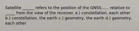 Satellite ______ refers to the position of the GNSS...... relative to _____ from the view of the receiver. a.) constellation, each other b.) constellation, the earth c.) geometry, the earth d.) geometry, each other