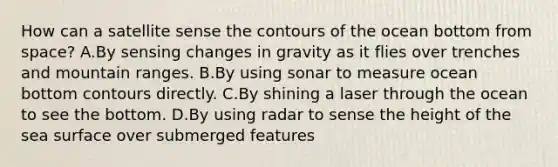 How can a satellite sense the contours of the ocean bottom from space? A.By sensing changes in gravity as it flies over trenches and mountain ranges. B.By using sonar to measure ocean bottom contours directly. C.By shining a laser through the ocean to see the bottom. D.By using radar to sense the height of the sea surface over submerged features