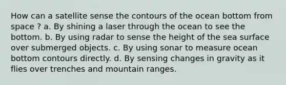 How can a satellite sense the contours of the ocean bottom from space ? a. By shining a laser through the ocean to see the bottom. b. By using radar to sense the height of the sea surface over submerged objects. c. By using sonar to measure ocean bottom contours directly. d. By sensing changes in gravity as it flies over trenches and mountain ranges.