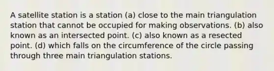 A satellite station is a station (a) close to the main triangulation station that cannot be occupied for making observations. (b) also known as an intersected point. (c) also known as a resected point. (d) which falls on the circumference of the circle passing through three main triangulation stations.