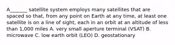 A_______ satellite system employs many satellites that are spaced so that, from any point on Earth at any time, at least one satellite is on a line of sight, each in an orbit at an altitude of less than 1,000 miles A. very small aperture terminal (VSAT) B. microwave C. low earth orbit (LEO) D. geostationary