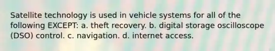 Satellite technology is used in vehicle systems for all of the following EXCEPT: a. theft recovery. b. digital storage oscilloscope (DSO) control. c. navigation. d. internet access.