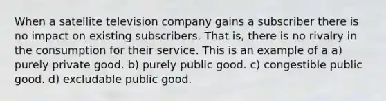 When a satellite television company gains a subscriber there is no impact on existing subscribers. That is, there is no rivalry in the consumption for their service. This is an example of a a) purely private good. b) purely public good. c) congestible public good. d) excludable public good.