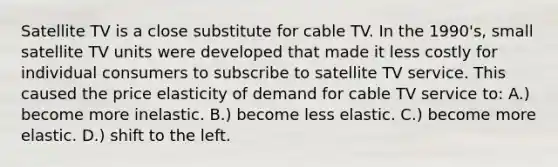 Satellite TV is a close substitute for cable TV. In the 1990's, small satellite TV units were developed that made it less costly for individual consumers to subscribe to satellite TV service. This caused the price elasticity of demand for cable TV service to: A.) become more inelastic. B.) become less elastic. C.) become more elastic. D.) shift to the left.