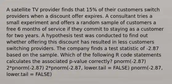 A satellite TV provider finds that 15% of their customers switch providers when a discount offer expires. A consultant tries a small experiment and offers a random sample of customers a free 6 months of service if they commit to staying as a customer for two years. A hypothesis test was conducted to find out whether offering this discount has resulted in less customers switching providers. The company finds a test statistic of -2.87 based on the sample. Which of the following R code statements calculates the associated p-value correctly? pnorm(-2.87) 2*pnorm(-2.87) 2*pnorm(-2.87, lower.tail = FALSE) pnorm(-2.87, lower.tail = FALSE)