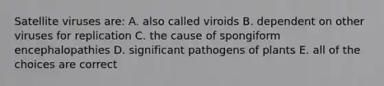 Satellite viruses are: A. also called viroids B. dependent on other viruses for replication C. the cause of spongiform encephalopathies D. significant pathogens of plants E. all of the choices are correct