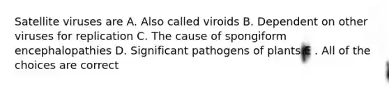 Satellite viruses are A. Also called viroids B. Dependent on other viruses for replication C. The cause of spongiform encephalopathies D. Significant pathogens of plants E . All of the choices are correct