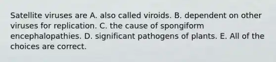 Satellite viruses are A. also called viroids. B. dependent on other viruses for replication. C. the cause of spongiform encephalopathies. D. significant pathogens of plants. E. All of the choices are correct.