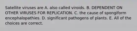 Satellite viruses are A. also called viroids. B. DEPENDENT ON OTHER VIRUSES FOR REPLICATION. C. the cause of spongiform encephalopathies. D. significant pathogens of plants. E. All of the choices are correct.