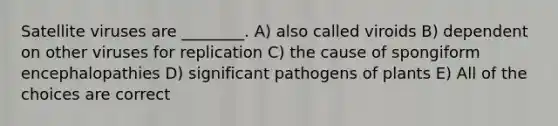 Satellite viruses are ________. A) also called viroids B) dependent on other viruses for replication C) the cause of spongiform encephalopathies D) significant pathogens of plants E) All of the choices are correct