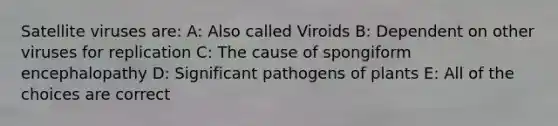 Satellite viruses are: A: Also called Viroids B: Dependent on other viruses for replication C: The cause of spongiform encephalopathy D: Significant pathogens of plants E: All of the choices are correct