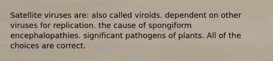 Satellite viruses are: also called viroids. dependent on other viruses for replication. the cause of spongiform encephalopathies. significant pathogens of plants. All of the choices are correct.