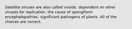 Satellite viruses are also called viroids. dependent on other viruses for replication. the cause of spongiform encephalopathies. significant pathogens of plants. All of the choices are correct.