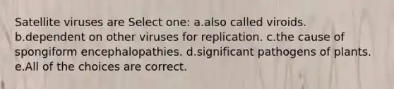 Satellite viruses are Select one: a.also called viroids. b.dependent on other viruses for replication. c.the cause of spongiform encephalopathies. d.significant pathogens of plants. e.All of the choices are correct.