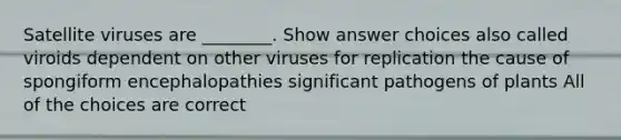 Satellite viruses are ________. Show answer choices also called viroids dependent on other viruses for replication the cause of spongiform encephalopathies significant pathogens of plants All of the choices are correct