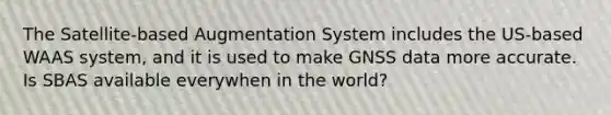 The Satellite-based Augmentation System includes the US-based WAAS system, and it is used to make GNSS data more accurate. Is SBAS available everywhen in the world?