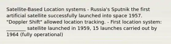 Satellite-Based Location systems - Russia's Sputnik the first artificial satellite successfully launched into space 1957. "Doppler Shift" allowed location tracking. - First location system: ________ satellite launched in 1959, 15 launches carried out by 1964 (fully operational)