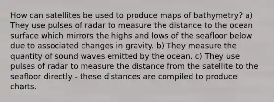 How can satellites be used to produce maps of bathymetry? a) They use pulses of radar to measure the distance to the ocean surface which mirrors the highs and lows of the seafloor below due to associated changes in gravity. b) They measure the quantity of sound waves emitted by the ocean. c) They use pulses of radar to measure the distance from the satellite to the seafloor directly - these distances are compiled to produce charts.