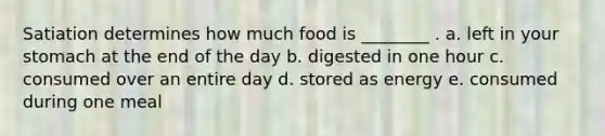 Satiation determines how much food is ________ . a. left in your stomach at the end of the day b. digested in one hour c. consumed over an entire day d. stored as energy e. consumed during one meal